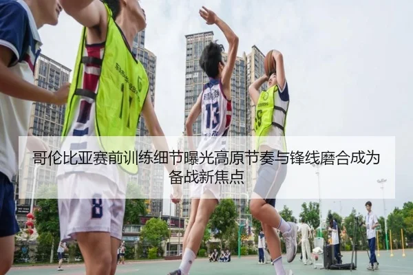 哥伦比亚赛前训练细节曝光高原节奏与锋线磨合成为备战新焦点